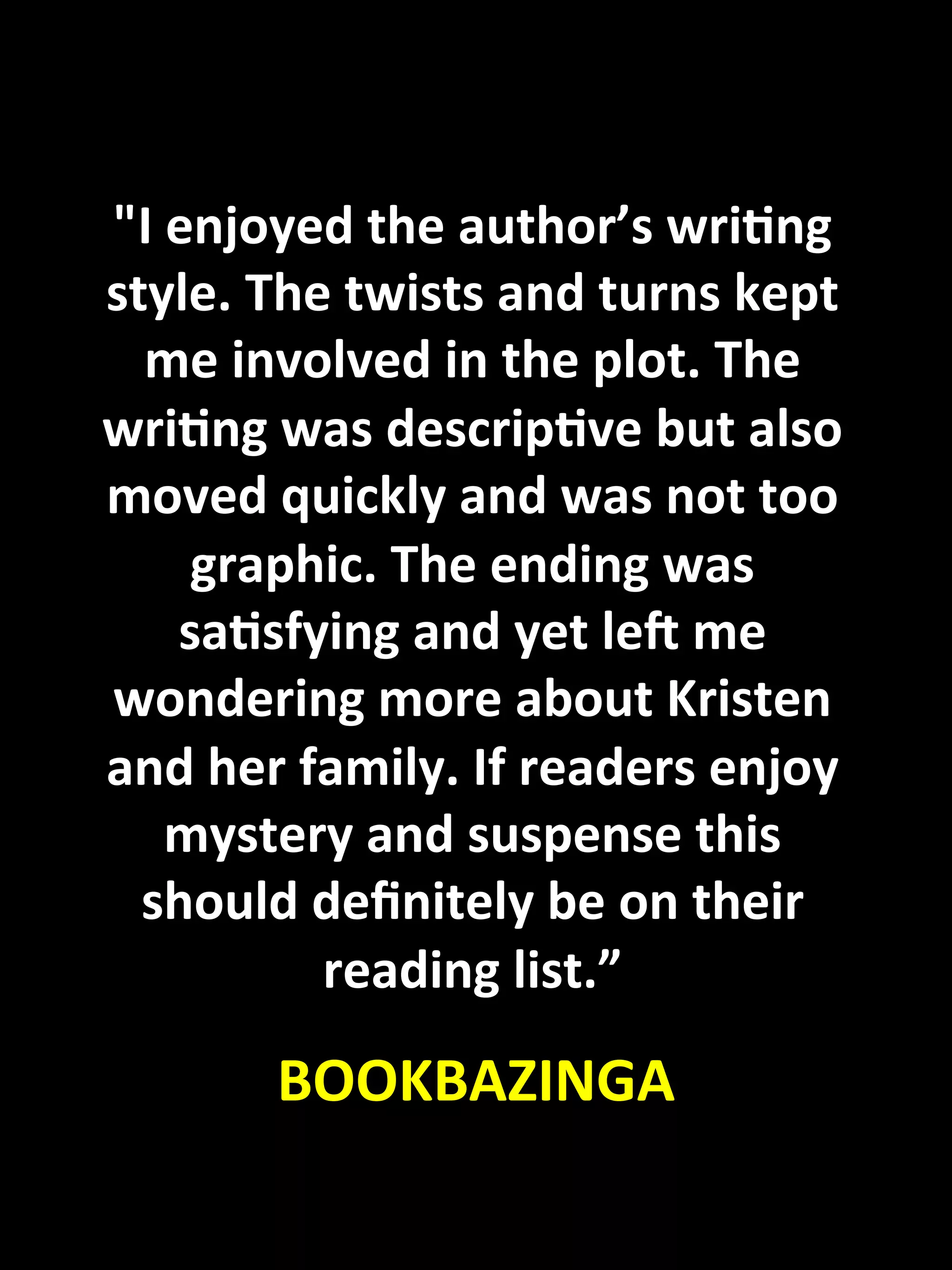 "I	
  enjoyed	
  the	
  author’s	
  wriKng	
  
 style.	
  The	
  twists	
  and	
  turns	
  kept	
  
   me	
  involved	
  in	
  the	
  plot.	
  The	
  
 wriKng	
  was	
  descripKve	
  but	
  also	
  
 moved	
  quickly	
  and	
  was	
  not	
  too	
  
        graphic.	
  The	
  ending	
  was	
  
       saKsfying	
  and	
  yet	
  lec	
  me	
  
 wondering	
  more	
  about	
  Kristen	
  
 and	
  her	
  family.	
  If	
  readers	
  enjoy	
  
      mystery	
  and	
  suspense	
  this	
  
   should	
  deﬁnitely	
  be	
  on	
  their	
  
                reading	
  list.”	
  
	
  

            	
     BOOKBAZINGA	
  
 