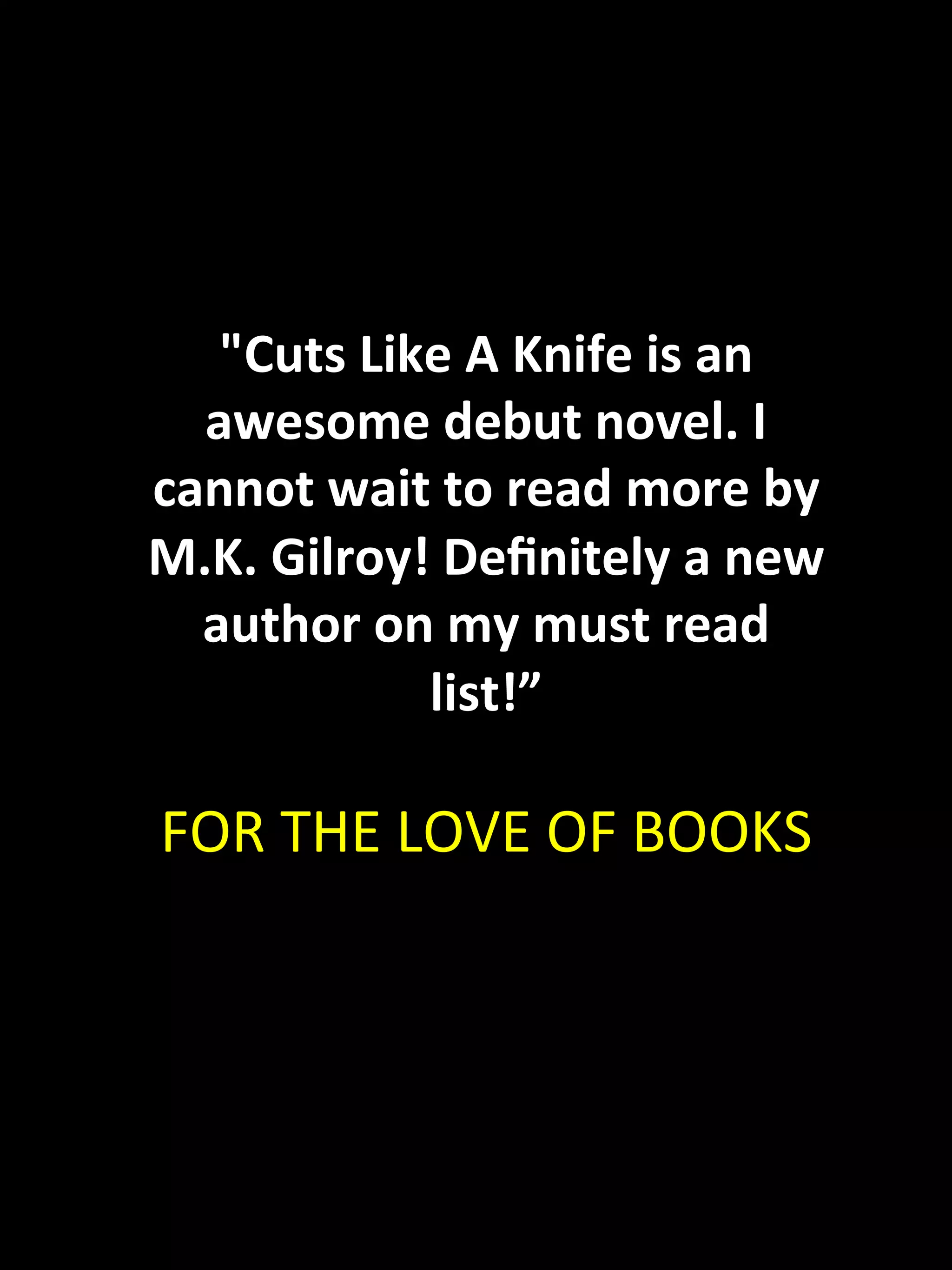 "Cuts	
  Like	
  A	
  Knife	
  is	
  an	
  
  awesome	
  debut	
  novel.	
  I	
  
cannot	
  wait	
  to	
  read	
  more	
  by	
  
M.K.	
  Gilroy!	
  Deﬁnitely	
  a	
  new	
  
  author	
  on	
  my	
  must	
  read	
  
               list!”	
  
                    	
  
FOR	
  THE	
  LOVE	
  OF	
  BOOKS	
  
 