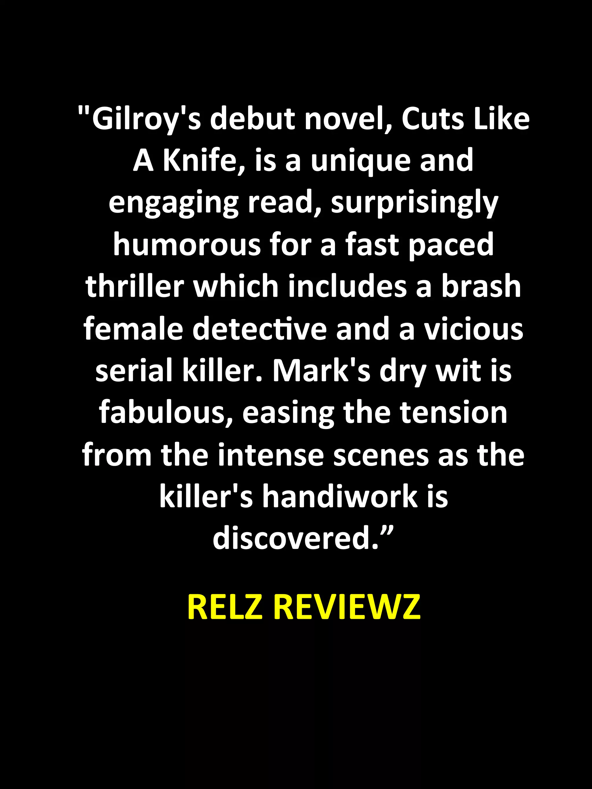 "Gilroy's	
  debut	
  novel,	
  Cuts	
  Like	
  
           A	
  Knife,	
  is	
  a	
  unique	
  and	
  
          engaging	
  read,	
  surprisingly	
  
          humorous	
  for	
  a	
  fast	
  paced	
  
        thriller	
  which	
  includes	
  a	
  brash	
  
       female	
  detecKve	
  and	
  a	
  vicious	
  
         serial	
  killer.	
  Mark's	
  dry	
  wit	
  is	
  
         fabulous,	
  easing	
  the	
  tension	
  
       from	
  the	
  intense	
  scenes	
  as	
  the	
  
              killer's	
  handiwork	
  is	
  
                      discovered.”	
  
                                	
  

                   RELZ	
  REVIEWZ	
  
	
  
 