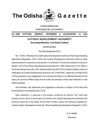 The Odisha G a z e t t e
EXTRAORDINARY
PUBLISHED BY AUTHORITY
4;" &$*$ .877,.2! 354/,:! 45903-06 )! &$%&#2,6712, %(! %+’(
CUTTACK DEVELOPMENT AUTHORITY
Arunodaya Bhawan, Link Road, Cuttack
NOTIFICATION
The 25th September 2012
No. 17229—Whereas the draft Cuttack Development Authority (Planning & Building
Standards) Regulation, 2010, which the Cuttack Development Authority wants to make
was published as required by sub-section (1) of Section 124 and sub-sections (1) & (2) of
Section 125 of the Odisha Development Authorities Act, 1982 (Odisha Act 14 of 1982) in
the Extraordinary Issue No.1163, dated the 26thJuly 2010 of the Odisha Gazette under the
notification of Cuttack Development Authority, No.13194-CDA., dated the 21st May 2010
inviting objections and suggestions from all persons likely to be affected thereby till the
expiry of a period of fifteen days from the date of publication of the said notification in the
Odisha Gazette;
And whereas, the objections and suggestions received in respect of the said draft
have duly been considered by the C.D.A.
Now, therefore, in exercise of the powers conferred by Section 124, read with
clauses (viii) to (xviii) of sub-section (2) thereof, the Cuttack Development Authority with
previous approval of the State Government hereby makes the following regulations,
namely Cuttack Development Authority (Planning & Building Standards) Regulation, 2010.
N. K. MUND
Secretary
 