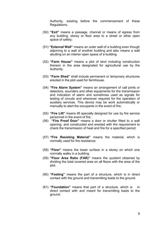 9
Authority, existing before the commencement of these
Regulations;
(50) “Exit” means a passage, channel or means of egress from
any building, storey or floor area to a street or other open
space of safety;
(51) “External Wall” means an outer wall of a building even though
adjoining to a wall of another building and also means a wall
abutting on an interior open space of a building.
(52) “Farm House” means a plot of land including construction
thereon in the area designated for agricultural use by the
Authority.
(53) “Farm Shed” shall include permanent or temporary structures
erected in the plot used for farmhouse.
(54) “Fire Alarm System” means an arrangement of call joints or
detectors, sounders and other equipments for the transmission
and indication of alarm and sometimes used as signals for
testing of circuits and whenever required for the operation of
auxiliary services. This device may be work automatically or
manually to alert the occupants in the event of fire;
(55) “Fire Lift” means lift specially designed for use by fire service
personnel in the event of fire;
(56) “Fire Proof Door” means a door or shutter fitted to a wall
opening, and constructed and erected with the requirement to
check the transmission of heat and fire for a specified period;
(57) “Fire Resisting Material” means the material, which is
normally used for fire resistance.
(58) “Floor” means the lower surface in a storey on which one
normally walks in a building.
(59) “Floor Area Ratio (FAR)” means the quotient obtained by
dividing the total covered area on all floors with the area of the
plot.
(60) “Footing” means the part of a structure, which is in direct
contact with the ground and transmitting loads to the ground.
(61) “Foundation” means that part of a structure, which is in
direct contact with and meant for transmitting loads to the
ground.
 