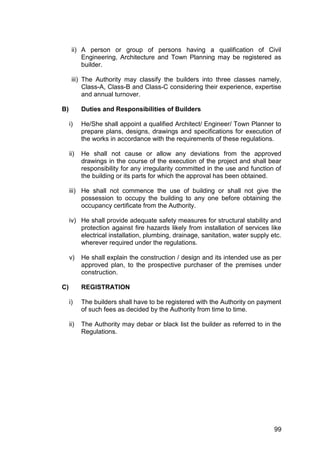 99
ii) A person or group of persons having a qualification of Civil
Engineering, Architecture and Town Planning may be registered as
builder.
iii) The Authority may classify the builders into three classes namely,
Class-A, Class-B and Class-C considering their experience, expertise
and annual turnover.
B) Duties and Responsibilities of Builders
i) He/She shall appoint a qualified Architect/ Engineer/ Town Planner to
prepare plans, designs, drawings and specifications for execution of
the works in accordance with the requirements of these regulations.
ii) He shall not cause or allow any deviations from the approved
drawings in the course of the execution of the project and shall bear
responsibility for any irregularity committed in the use and function of
the building or its parts for which the approval has been obtained.
iii) He shall not commence the use of building or shall not give the
possession to occupy the building to any one before obtaining the
occupancy certificate from the Authority.
iv) He shall provide adequate safety measures for structural stability and
protection against fire hazards likely from installation of services like
electrical installation, plumbing, drainage, sanitation, water supply etc.
wherever required under the regulations.
v) He shall explain the construction / design and its intended use as per
approved plan, to the prospective purchaser of the premises under
construction.
C) REGISTRATION
i) The builders shall have to be registered with the Authority on payment
of such fees as decided by the Authority from time to time.
ii) The Authority may debar or black list the builder as referred to in the
Regulations.
 