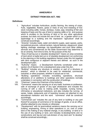 100
ANNEXURE-II
EXTRACT FROM ODA ACT, 1982
Definitions:
I. “Agriculture” includes horticulture, poultry farming, the raising of crops,
fruits, vegetables, flowers, grass or trees of any kind breeding of live-
stock including cattle, horses, donkeys, mules, pigs, breeding of fish and
keeping of bees and the use of land or grazing cattle or for and purpose
which is ancillary to the farming of land or for any other agricultural
purpose, but does not include the use of land as a garden which is an
appendage to a building and the expression “agriculture” shall be
construed accordingly;
II. “Amenity” includes roads, water and electric supply, open spaces, parks,
recreational grounds, cultural centers, natural features, playground, street
lighting, drainage, sewerage, city beautification and such other utilities,
services and conveniences as the State Government may determine to
be an amenity, from time to time, for the purpose of this Act.
III. “Area of bad lay-out or obsolete development” means an area consisting
of land which is badly laid out or of obsolete development not conforming
to the planning or the building regulations framed under this Act together
with land contiguous or adjacent thereto and defined as such in the
development plan;
IV. “Authority” means a Development Authority constituted under sub-
section (3) of Section 3 for a development area under this Act.;
V. “Building” includes any structure or erection or part of a structure or
erection which is intended to be used for residential, commercial,
industrial, or other purposes, whether in actual use or not;
VI. “Building operations” includes re-building operations, structural
alterations of or additions to buildings and other operations normally
undertaken in connection with the construction of buildings;
VII. “Chairman” means the Chairman of the Authority;
VIII. “Commerce” means the carrying on of any trade, business or profession,
sale of exchange of goods of any type whatsoever and includes the
running of with a view to making profit, hospitals, nursing homes,
infirmaries or educational institutions, and also includes the running of
sarais, hotels, restaurants and of boarding houses not attached to any
educational institution and the word “commerce” shall be construed
accordingly;
IX. “Commercial use” includes the use of any land or building or any part
thereof for purpose of commerce or for storage of goods, or as an office,
whether attached to any industry or otherwise;
X. “Development” with its grammatical variations means the carrying out or
building, engineering, mining or other operations in, on, over or under
land or the making of any material change, in any building or land or in
the use of any building or land, and includes re-developments and re-
constructions and lay-out and sub-division of any land and “to develop”
shall be construed accordingly.;
 