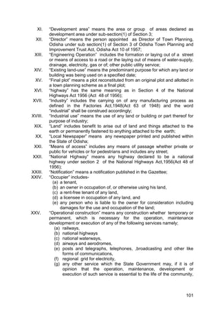 101
XI. “Development area” means the area or group of areas declared as
development area under sub-section(1) of Section 3;
XII. “Director” means the person appointed as Director of Town Planning,
Odisha under sub section(1) of Section 3 of Odisha Town Planning and
Improvement Trust Act, Odisha Act 10 of 1957;
XIII. “Engineering Operation” includes the formation or laying out of a street
or means of access to a road or the laying out of means of water-supply,
drainage, electricity, gas or of; other public utility service;
XIV. “Existing land-use” means the predominant purpose for which any land or
building was being used on a specified date;
XV. “Final plot” means a plot reconstituted from an original plot and allotted in
a town planning scheme as a final plot;
XVI. “highway” has the same meaning as in Section 4 of the National
Highways Act 1956 (Act 48 of 1956);
XVII. “Industry” includes the carrying on of any manufacturing process as
defined in the Factories Act,1948(Act 63 of 1948) and the word
“industrial” shall be construed accordingly;
XVIII. “Industrial use” means the use of any land or building or part thereof for
purpose of industry;
XIX. “Land” includes benefit to arise out of land and things attached to the
earth or permanently fastened to anything attached to the earth;
XX. “Local Newspaper” means any newspaper printed and published within
the State of Odisha;
XXI. “Means of access” includes any means of passage whether private or
public for vehicles or for pedestrians and includes any street;
XXII. “National Highway” means any highway declared to be a national
highway under section 2 of the National Highways Act,1956(Act 48 of
1956);
XXIII. “Notification” means a notification published in the Gazettee;
XXIV. “Occupier” includes-
(a) a tenant,
(b) an owner in occupation of, or otherwise using his land,
(c) a rent-free tenant of any land,
(d) a licensee in occupation of any land, and
(e) any person who is liable to the owner for consideration including
damages for the use and occupation of the land;
XXV. “Operational construction” means any construction whether temporary or
permanent, which is necessary for the operation, maintenance
development or execution of any of the following services namely;
(a) railways,
(b) national highways
(c) national waterways,
(d) airways and aerodromes,
(e) posts and telegraphs, telephones, ,broadcasting and other like
forms of communications,
(f) regional grid for electricity,
(g) any other service which the State Government may, if it is of
opinion that the operation, maintenance, development or
execution of such service is essential to the life of the community,
 