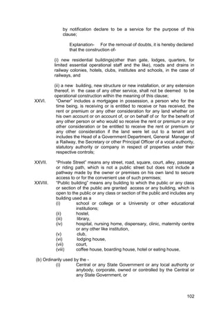 102
by notification declare to be a service for the purpose of this
clause;
Explanation- For the removal of doubts, it is hereby declared
that the construction of-
(i) new residential buildings(other than gate, lodges, quarters, for
limited essential operational staff and the like), roads and drains in
railway colonies, hotels, clubs, institutes and schools, in the case of
railways, and
(ii) a new building, new structure or new installation, or any extension
thereof, in the case of any other service, shall not be deemed to be
operational construction within the meaning of this clause;
XXVI. “Owner” includes a mortgagee in possession, a person who for the
time being, is receiving or is entitled to receive or has received, the
rent or premium or any other consideration for any land whether on
his own account or on account of, or on behalf of or for the benefit of
any other person or who would so receive the rent or premium or any
other consideration or be entitled to receive the rent or premium or
any other consideration if the land were let out to a tenant and
includes the Head of a Government Department, General Manager of
a Railway, the Secretary or other Principal Officer of a vocal authority,
statutory authority or company in respect of properties under their
respective controls;
XXVII. “Private Street” means any street, road, square, court, alley, passage
or riding path, which is not a public street but does not include a
pathway made by the owner or premises on his own land to secure
access to or for the convenient use of such premises;
XXVIII. “Public building” means any building to which the public or any class
or section of the public are granted access or any building, which is
open to the public or any class or section of the public and includes any
building used as a
(i) school or college or a University or other educational
institutions;
(ii) hostel,
(iii) library,
(iv) hospital, nursing home, dispensary, clinic, maternity centre
or any other like institution,
(v) club,
(vi) lodging house,
(vii) court,
(viii) coffee house, boarding house, hotel or eating house,
(b) Ordinarily used by the -
(i) Central or any State Government or any local authority or
anybody, corporate, owned or controlled by the Central or
any State Government, or
 
