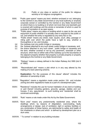 103
(ii) Public or any class or section of the public for religious
worship or for religious congregation;
XXIX. “Public open space” means any land, whether enclosed or not, belonging
to the Central or any State Government or any local authority or anybody
corporate owned or controlled by the Central or any State Government
on which there is no building or of which not more than one twentieth part
is covered with buildings and the whole or remainder of which is used for
purpose of recreation or as open space;
XXX. “Public place” means any place or building which is open to the use and
enjoyment of public whether it is actually used or enjoyed by the public or
not, and whether the entry is regulated by any entry fee or not;
XXXI. “Public street” means any street, road, square, court, alley, passage or
riding path over which the public have a right to way, whether a
thoroughfare or not, and includes-
(a) the roadway over any public bridge or causeway,
(b) the footway attached to any such street, public bridge or causeway, and
(c) the drains attached to any such street , public bridge or causeway and
the land, whether covered or not by any pavement, verandah or other
structure, which lies on either side of the roadway up to the boundaries of
the adjacent property whether that property is private property or property
belonging to the Central or any State Government;
XXXII. “Railway” means a railway defined in the Indian Railway Act,1890 (Act 9
of 1890);
XXXIII. “Reconstituted plot” means a plot which is in any way altered by the
making of a town planning scheme;
Explanation- For the purposes of this clause” altered” includes the
alteration of ownership of plot.
XXXIV. “Regulation” means a regulation made under section 124 and includes
zoning and other regulations made as a part of a development plan;
XXXV. “Residence” includes the use for human habitation of any land or building
or part thereof including gardens, grounds, garage, stables and out-
houses, if any, appurtenant to such building and “residential‟ shall be
construed accordingly;
XXXVI. “Rule” means a rule made under this Act by the State Government;
XXXVII. “Slum area” means any predominantly residential area, where the
dwellings which, by reasons of dilapidation, overcrowding, faulty
arrangements or design, lack of ventilation, light or sanitary facilities or
any combination of these factors, are detrimental to safety and health of
the inhabitants or others and which is defined by development plan as a
slum area;
XXXVIII. “ To correct” in relation to any building includes-
 