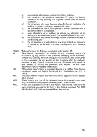 104
(a) any material alteration or enlargement of any building,
(b) the conversion by structural alteration of place for human
habitation of any building not originally constructed for human
habitation,
(c) the conversion into more than one place for human habitation of a
building originally constructed as one such place,
(d) the conversion of two or more places of human habitation into a
greater number of such places,
(e) such alterations of a building as affects an alteration of its
drainage or sanitary arrangement or materially affects its security,
(f) the addition or any rooms, buildings, houses or other structures to
any building, and
(g) the construction in a wall adjoining any street or land not belonging
to the owner of the wall, or a door opening on to such street or
land;
XXXIX. “Tribunal” means the Tribunal constituted under section 87;
XL. “Unauthorized occupation” in relation to any premises means the
occupation by any person of the premises belonging to the Authority ,
without any authority, for such occupation and includes the continuance
of this occupation by any person of the premises after the Authority
(whether by way of grant or any other mode of transfer under which he
was allowed to occupy the premises) has expired or has been
determined for any reasons whatsoever;
XLI. “Urban local body” means a Municipal Council or a Notified Area Council
constituted under the Odisha Municipal Act, 1950(Odisha Act 23 of
1950)
XLII. “Valuation Officer” means the Valuation Officer appointed under section
33 of this Act,
XLIII. “Zone” means any one of the divisions into which a development area
may be divided for the purpose of development under this Act;
XLIV. Words and expressions used in this Act but not defined shall have the
same meaning as assigned to them in the Odisha Municipal Act, 1950
(Odisha Act 23 of 1950) as amended from time to time.
 