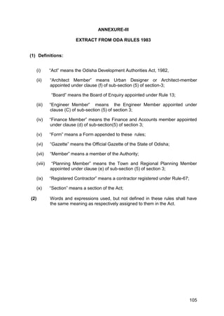 105
ANNEXURE-III
EXTRACT FROM ODA RULES 1983
(1) Definitions:
(i) “Act” means the Odisha Development Authorities Act, 1982,
(ii) “Architect Member” means Urban Designer or Architect-member
appointed under clause (f) of sub-section (5) of section-3;
“Board” means the Board of Enquiry appointed under Rule 13;
(iii) “Engineer Member” means the Engineer Member appointed under
clause (C) of sub-section (5) of section 3;
(iv) “Finance Member” means the Finance and Accounts member appointed
under clause (d) of sub-section(5) of section 3;
(v) “Form” means a Form appended to these rules;
(vi) “Gazette” means the Official Gazette of the State of Odisha;
(vii) “Member” means a member of the Authority;
(viii) “Planning Member” means the Town and Regional Planning Member
appointed under clause (e) of sub-section (5) of section 3;
(ix) “Registered Contractor” means a contractor registered under Rule-67;
(x) “Section” means a section of the Act;
(2) Words and expressions used, but not defined in these rules shall have
the same meaning as respectively assigned to them in the Act.
 