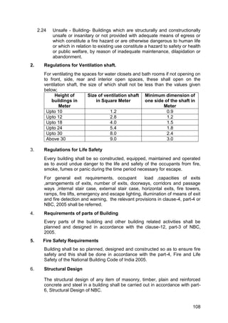 108
2.24 Unsafe - Building- Buildings which are structurally and constructionally
unsafe or insanitary or not provided with adequate means of egress or
which constitute a fire hazard or are otherwise dangerous to human life
or which in relation to existing use constitute a hazard to safety or health
or public welfare, by reason of inadequate maintenance, dilapidation or
abandonment.
2. Regulations for Ventilation shaft.
For ventilating the spaces for water closets and bath rooms if not opening on
to front, side, rear and interior open spaces, these shall open on the
ventilation shaft, the size of which shall not be less than the values given
below;
Height of
buildings in
Meter
Size of ventilation shaft
in Square Meter
Minimum dimension of
one side of the shaft in
Meter
Upto 10 1.2 0.9
Upto 12 2.8 1.2
Upto 18 4.0 1.5
Upto 24 5.4 1.8
Upto 30 8.0 2.4
Above 30 9.0 3.0
3. Regulations for Life Safety
Every building shall be so constructed, equipped, maintained and operated
as to avoid undue danger to the life and safety of the occupants from fire,
smoke, fumes or panic during the time period necessary for escape.
For general exit requirements, occupant load ,capacities of exits
,arrangements of exits, number of exits, doorways, corridors and passage
ways ,internal stair case, external stair case, horizontal exits, fire towers,
ramps, fire lifts, emergency and escape lighting, illumination of means of exit
and fire detection and warning, the relevant provisions in clause-4, part-4 or
NBC, 2005 shall be referred.
4. Requirements of parts of Building
Every parts of the building and other building related activities shall be
planned and designed in accordance with the clause-12, part-3 of NBC,
2005.
5. Fire Safety Requirements
Building shall be so planned, designed and constructed so as to ensure fire
safety and this shall be done in accordance with the part-4, Fire and Life
Safety of the National Building Code of India 2005.
6. Structural Design
The structural design of any item of masonry, timber, plain and reinforced
concrete and steel in a building shall be carried out in accordance with part-
6, Structural Design of NBC.
 