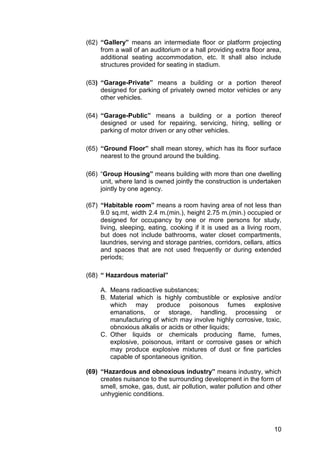 10
(62) “Gallery” means an intermediate floor or platform projecting
from a wall of an auditorium or a hall providing extra floor area,
additional seating accommodation, etc. It shall also include
structures provided for seating in stadium.
(63) “Garage-Private” means a building or a portion thereof
designed for parking of privately owned motor vehicles or any
other vehicles.
(64) “Garage-Public” means a building or a portion thereof
designed or used for repairing, servicing, hiring, selling or
parking of motor driven or any other vehicles.
(65) “Ground Floor” shall mean storey, which has its floor surface
nearest to the ground around the building.
(66) “Group Housing” means building with more than one dwelling
unit, where land is owned jointly the construction is undertaken
jointly by one agency.
(67) “Habitable room” means a room having area of not less than
9.0 sq.mt, width 2.4 m.(min.), height 2.75 m.(min.) occupied or
designed for occupancy by one or more persons for study,
living, sleeping, eating, cooking if it is used as a living room,
but does not include bathrooms, water closet compartments,
laundries, serving and storage pantries, corridors, cellars, attics
and spaces that are not used frequently or during extended
periods;
(68) “ Hazardous material”
A. Means radioactive substances;
B. Material which is highly combustible or explosive and/or
which may produce poisonous fumes explosive
emanations, or storage, handling, processing or
manufacturing of which may involve highly corrosive, toxic,
obnoxious alkalis or acids or other liquids;
C. Other liquids or chemicals producing flame, fumes,
explosive, poisonous, irritant or corrosive gases or which
may produce explosive mixtures of dust or fine particles
capable of spontaneous ignition.
(69) “Hazardous and obnoxious industry” means industry, which
creates nuisance to the surrounding development in the form of
smell, smoke, gas, dust, air pollution, water pollution and other
unhygienic conditions.
 
