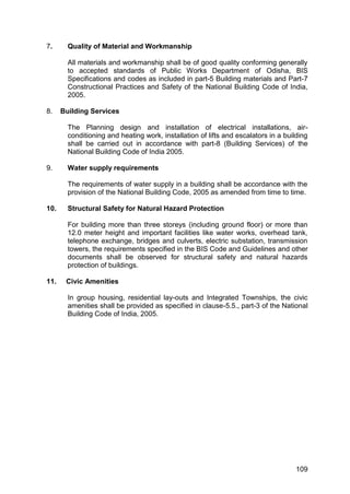 109
7. Quality of Material and Workmanship
All materials and workmanship shall be of good quality conforming generally
to accepted standards of Public Works Department of Odisha, BIS
Specifications and codes as included in part-5 Building materials and Part-7
Constructional Practices and Safety of the National Building Code of India,
2005.
8. Building Services
The Planning design and installation of electrical installations, air-
conditioning and heating work, installation of lifts and escalators in a building
shall be carried out in accordance with part-8 (Building Services) of the
National Building Code of India 2005.
9. Water supply requirements
The requirements of water supply in a building shall be accordance with the
provision of the National Building Code, 2005 as amended from time to time.
10. Structural Safety for Natural Hazard Protection
For building more than three storeys (including ground floor) or more than
12.0 meter height and important facilities like water works, overhead tank,
telephone exchange, bridges and culverts, electric substation, transmission
towers, the requirements specified in the BIS Code and Guidelines and other
documents shall be observed for structural safety and natural hazards
protection of buildings.
11. Civic Amenities
In group housing, residential lay-outs and Integrated Townships, the civic
amenities shall be provided as specified in clause-5.5., part-3 of the National
Building Code of India, 2005.
 