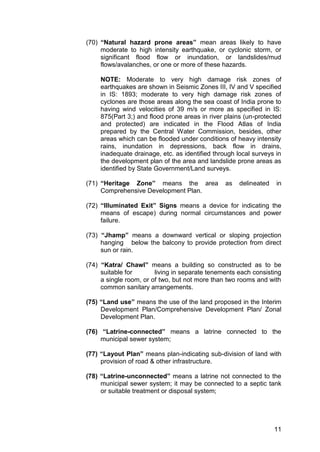 11
(70) “Natural hazard prone areas” mean areas likely to have
moderate to high intensity earthquake, or cyclonic storm, or
significant flood flow or inundation, or landslides/mud
flows/avalanches, or one or more of these hazards.
NOTE: Moderate to very high damage risk zones of
earthquakes are shown in Seismic Zones III, IV and V specified
in IS: 1893; moderate to very high damage risk zones of
cyclones are those areas along the sea coast of India prone to
having wind velocities of 39 m/s or more as specified in IS:
875(Part 3;) and flood prone areas in river plains (un-protected
and protected) are indicated in the Flood Atlas of India
prepared by the Central Water Commission, besides, other
areas which can be flooded under conditions of heavy intensity
rains, inundation in depressions, back flow in drains,
inadequate drainage, etc. as identified through local surveys in
the development plan of the area and landslide prone areas as
identified by State Government/Land surveys.
(71) “Heritage Zone” means the area as delineated in
Comprehensive Development Plan.
(72) “Illuminated Exit” Signs means a device for indicating the
means of escape) during normal circumstances and power
failure.
(73) “Jhamp” means a downward vertical or sloping projection
hanging below the balcony to provide protection from direct
sun or rain.
(74) “Katra/ Chawl” means a building so constructed as to be
suitable for living in separate tenements each consisting
a single room, or of two, but not more than two rooms and with
common sanitary arrangements.
(75) “Land use” means the use of the land proposed in the Interim
Development Plan/Comprehensive Development Plan/ Zonal
Development Plan.
(76) “Latrine-connected” means a latrine connected to the
municipal sewer system;
(77) “Layout Plan” means plan-indicating sub-division of land with
provision of road & other infrastructure.
(78) “Latrine-unconnected” means a latrine not connected to the
municipal sewer system; it may be connected to a septic tank
or suitable treatment or disposal system;
 