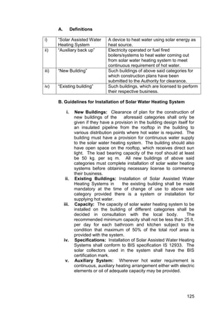125
A. Definitions
i) “Solar Assisted Water
Heating System
A device to heat water using solar energy as
heat source.
ii) “Auxiliary back up” Electricity operated or fuel fired
boilers/systems to heat water coming out
from solar water heating system to meet
continuous requirement of hot water.
iii) “New Building” Such buildings of above said categories for
which construction plans have been
submitted to the Authority for clearance.
iv) “Existing building” Such buildings, which are licensed to perform
their respective business.
B. Guidelines for Installation of Solar Water Heating System
i. New Buildings: Clearance of plan for the construction of
new buildings of the aforesaid categories shall only be
given if they have a provision in the building design itself for
an insulated pipeline from the rooftop in the building to
various distribution points where hot water is required. The
building must have a provision for continuous water supply
to the solar water heating system. The building should also
have open space on the rooftop, which receives direct sun
light. The load bearing capacity of the roof should at least
be 50 kg. per sq m. All new buildings of above said
categories must complete installation of solar water heating
systems before obtaining necessary license to commence
their business.
ii. Existing Buildings: Installation of Solar Assisted Water
Heating Systems in the existing building shall be made
mandatory at the time of change of use to above said
category provided there is a system or installation for
supplying hot water.
iii. Capacity: The capacity of solar water heating system to be
installed on the building of different categories shall be
decided in consultation with the local body. The
recommended minimum capacity shall not be less than 25 lt.
per day for each bathroom and kitchen subject to the
condition that maximum of 50% of the total roof area is
provided with the system.
iv. Specifications: Installation of Solar Assisted Water Heating
Systems shall conform to BIS specification IS 12933. The
solar collectors used in the system shall have the BIS
certification mark.
v. Auxiliary System: Wherever hot water requirement is
continuous, auxiliary heating arrangement either with electric
elements or oil of adequate capacity may be provided.
 