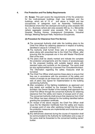 126
4. Fire Protection and Fire Safety Requirements
(1) Scope: This part covers the requirements of the fire protection
for the multi-storeyed buildings (high rise buildings) and the
buildings, which are of 15 m. and above in height and low
occupancies of categories such as Assembly, Institutional.,
Educational (more than two storeyed and built-up area exceeds 500
sq. m.)., Business (where plot area exceeds 500 sq. m.), Mercantile
(where aggregate covered area exceeds 750 sq. m.), Hotel,
Hospital, Nursing Homes, Underground Complexes, Industrial
Storage, Meeting/ Banquet Halls, Hazardous Occupancies.
(2) Procedure for Clearance from Fire Service
A.The concerned Authority shall refer the building plans to the
Chief Fire Officer for obtaining clearance in respect of building
identified in clause 8.1 of these 73.1.
B.The Authority shall furnish three sets of complete building
plans along with prescribed fee to the Chief Fire Officer, after
ensuring that the proposals are in line with Master Plan/Zonal
Plan of the area.
C.The plans shall be clearly marked and indicate the complete
fire protection arrangements and the means of access/escape
for the proposed building with suitable legend along with
standard signs and symbols on the drawings. The same shall
be duly signed/certified by a licensed Fire Consultant/Architect.
The information regarding fire safety measures shall be
furnished.
D.The Chief Fire Officer shall examine these plans to ensure that
they are in accordance with the provisions of fire safety and
means of escape as per these bye- laws and shall forward two
sets of plans duly signed for implementation to the building
sanctioning Authority.
E. After completion of fire fighting installations as approved and
duly tested and certified by the licensed Fire Consultant /
Architect, the Owner/ Builder of the building shall approach the
Chief Fire Officer through the concerned Authority for obtaining
clearance from fire safety and means of escape point of view.
The concerned Authority shall ensure that clearance from Chief
Fire Officer has been obtained for the building identified before
granting the completion certificate.
F. On receipt of the above request, the Chief Fire Officer shall
issue the No Objection Certificate from fire safety and means
of escape point of view after satisfying himself that the entire
fire protection measures are implemented and functional as per
approved plans.
G.Any deficiencies observed during the course of inspection shall
be communicated to the Authority for rectification and a copy of
the same shall be forwarded to the concerned building owner/
builder.
 