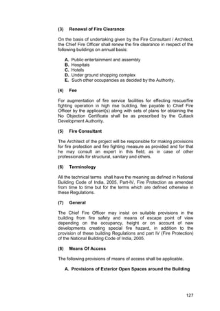 127
(3) Renewal of Fire Clearance
On the basis of undertaking given by the Fire Consultant / Architect,
the Chief Fire Officer shall renew the fire clearance in respect of the
following buildings on annual basis:
A. Public entertainment and assembly
B. Hospitals
C. Hotels
D. Under ground shopping complex
E. Such other occupancies as decided by the Authority.
(4) Fee
For augmentation of fire service facilities for effecting rescue/fire
fighting operation in high rise building, fee payable to Chief Fire
Officer by the applicant(s) along with sets of plans for obtaining the
No Objection Certificate shall be as prescribed by the Cuttack
Development Authority.
(5) Fire Consultant
The Architect of the project will be responsible for making provisions
for fire protection and fire fighting measure as provided and for that
he may consult an expert in this field, as in case of other
professionals for structural, sanitary and others.
(6) Terminology
All the technical terms shall have the meaning as defined in National
Building Code of India, 2005, Part-IV, Fire Protection as amended
from time to time but for the terms which are defined otherwise in
these Regulations.
(7) General
The Chief Fire Officer may insist on suitable provisions in the
building from fire safety and means of escape point of view
depending on the occupancy, height or on account of new
developments creating special fire hazard, in addition to the
provision of these building Regulations and part IV (Fire Protection)
of the National Building Code of India, 2005.
(8) Means Of Access
The following provisions of means of access shall be applicable.
A. Provisions of Exterior Open Spaces around the Building
 