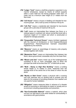 12
(79) “Ledge / Tand” means a shelf-like projection supported in any
manner whatsoever, except by means of vertical supports
within a room itself but not having projection wider than 1.0
meter and at a minimum clear height of 2.1 meters from the
floor level;
(80) “LIG House” means a house or dwelling unit intended for low-
income groups with a built up area of maximum 48 sq.mtr.
(81) “LIG Plot” means a residential plot intended for low-income
groups with a plot area of maximum 60 sq.mtr.
(82) “Loft’ means an intermediate floor between two floors or a
residual space in a pitched roof, above normal floor level with a
maximum height of 1.5 meters and which is constructed or
adopted for storage purposes;
(83) “Empanelled Technical Person” means Architect registered
with the Council of Architecture or Civil Engineer/Structural
Engineer/Town Planner/Supervisor licensed/ empanelled/
registered by the Authority.
(84) “Masonry” means an assemblage of masonry units properly
bonded together with mortar;
(85) “Mezzanine Floor” means an intermediate floor between two
floors, above ground level, accessible only from the lower floor;
(86) “Mixed Land Use” means mixed use of the building/premise
consisting of two or more compatible uses of which the
principal use shall not be less than 2/3rd
of total built up area.
(87) “Multi - Storey or High Rise Building” means a building
whose height is 15 meters or more, measured from the
average level of the centre line of the street on which the site
abuts.
(88) “Mumty or Stair Cover” means a structure with a covering
roof over staircase and it‟s landing built to enclose only the
stairs for the purpose of providing protection from weather and
not used for human habitation.
(89) “Mitigation” means measures taken in advance of a disaster
aimed at minimizing or eliminating its impact on society and on
environment including preparedness and prevention.
(90) “Non-Combustible Material” means a material, which does
not burn nor add heat to a fire when tested for combustibility in
accordance with good practice.
 