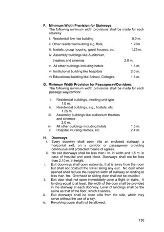 130
F. Minimum Width Provision for Stairways:
The following minimum width provisions shall be made for each
stairway
i. Residential low rise building 0.9 m.
ii. Other residential building e.g. flats, 1.25m
iii. hostels, group housing, guest houses, etc 1.25 m.
iv. Assembly buildings like Auditorium,
theatres and cinemas 2.0 m.
v. All other buildings including hotels 1.5 m.
vi Institutional building like hospitals 2.0 m.
vii Educational building like School, Colleges. 1.5 m.
G. Minimum Width Provision for Passageway/Corridors:
The following minimum width provisions shall be made for each
passage way/corridor.
i. Residential buildings, dwelling unit type
1.0 m.
ii. Residential buildings, e.g., hostels, etc.
1.25 m.
iii. Assembly buildings like auditorium theatres
and cinemas
2.0 m.
iv. All other buildings including hotels 1.5 m.
v. Hospital, Nursing Homes, etc. 2.4 m.
H. Doorways:
i. Every doorway shall open into an enclosed stairway, a
horizontal exit, on a corridor or passageway providing
continuous and protected means of egress.
ii. No exit doorways shall be less than l m. in width and 1.5 m. in
case of hospital and ward block. Doorways shall not be less
than 2.10 m. in height.
i. Exit doorways shall open outwards, that is away from the room
but shall not obstruct the travel along any exit. No door when
opened shall reduce the required width of stairway or landing to
less than 1m. Overhead or sliding door shall not be installed.
ii. Exit door shall not open immediately upon a flight or stairs. A
landing equal to at least, the width of the door shall be provided
in the stairway at each doorway. Level of landings shall be the
same as that of the floor, which it serves.
iii. Exit doorways shall be open able from the side, which they
serve without the use of a key.
iv. Revolving doors shall not be allowed.
 