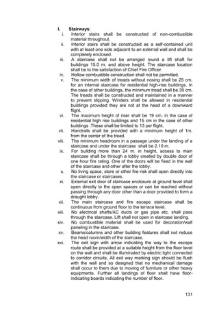 131
I. Stairways:
i. Interior stairs shall be constructed of non-combustible
material throughout.
ii. Interior stairs shall be constructed as a self-contained unit
with at least one side adjacent to an external wall and shall be
completely enclosed.
iii. A staircase shall not be arranged round a lift shaft for
buildings 15.0 m. and above height. The staircase location
shall be to the satisfaction of Chief Fire Officer.
iv. Hollow combustible construction shall not be permitted.
v. The minimum width of treads without nosing shall be 25 cm.
for an internal staircase for residential high-rise buildings. In
the case of other buildings, the minimum tread shall be 30 cm.
The treads shall be constructed and maintained in a manner
to prevent slipping. Winders shall be allowed in residential
buildings provided they are not at the head of a downward
flight.
vi. The maximum height of riser shall be 19 cm. in the case of
residential high rise buildings and 15 cm in the case of other
buildings .These shall be limited to 13 per flight.
vii. Handrails shall be provided with a minimum height of 1m.
from the center of the tread.
viii. The minimum headroom in a passage under the landing of a
staircase and under the staircase shall be 2.10 m.
ix. For building more than 24 m. in height, access to main
staircase shall be through a lobby created by double door of
one hour fire rating. One of the doors will be fixed in the wall
of the staircase and other after the lobby.
x. No living space, store or other fire risk shall open directly into
the staircase or staircases.
xi. External exit door of staircase enclosure at ground level shall
open directly to the open spaces or can be reached without
passing through any door other than a door provided to form a
draught lobby.
xii. The main staircase and fire escape staircase shall be
continuous from ground floor to the terrace level.
xiii. No electrical shafts/AC ducts or gas pipe etc. shall pass
through the staircase. Lift shall not open in staircase landing.
xiv. No combustible material shall be used for decoration/wall
paneling in the staircase.
xv. Beams/columns and other building features shall not reduce
the head room/width of the staircase.
xvi. The exit sign with arrow indicating the way to the escape
route shall be provided at a suitable height from the floor level
on the wall and shall be illuminated by electric light connected
to corridor circuits. All exit way marking sign should be flush
with the wall and so designed that no mechanical damage
shall occur to them due to moving of furniture or other heavy
equipments. Further all landings of floor shall have floor-
indicating boards indicating the number of floor.
 