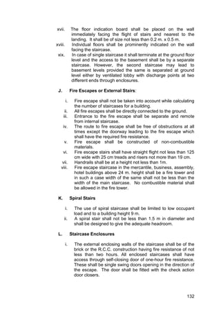 132
xvii. The floor indication board shall be placed on the wall
immediately facing the flight of stairs and nearest to the
landing. It shall be of size not less than 0.2 m. x 0.5 m.
xviii. Individual floors shall be prominently indicated on the wall
facing the staircase.
xix. In case of single staircase it shall terminate at the ground floor
level and the access to the basement shall be by a separate
staircase. However, the second staircase may lead to
basement levels provided the same is separated at ground
level either by ventilated lobby with discharge points at two
different ends through enclosures.
J. Fire Escapes or External Stairs:
i. Fire escape shall not be taken into account while calculating
the number of staircases for a building.
ii. All fire escapes shall be directly connected to the ground.
iii. Entrance to the fire escape shall be separate and remote
from internal staircase.
iv. The route to fire escape shall be free of obstructions at all
times except the doorway leading to the fire escape which
shall have the required fire resistance.
v. Fire escape shall be constructed of non-combustible
materials.
vi. Fire escape stairs shall have straight flight not less than 125
cm wide with 25 cm treads and risers not more than 19 cm.
vii. Handrails shall be at a height not less than 1m.
viii. Fire escape staircase in the mercantile, business, assembly,
hotel buildings above 24 m. height shall be a fire tower and
in such a case width of the same shall not be less than the
width of the main staircase. No combustible material shall
be allowed in the fire tower.
K. Spiral Stairs
i. The use of spiral staircase shall be limited to low occupant
load and to a building height 9 m.
ii. A spiral stair shall not be less than 1.5 m in diameter and
shall be designed to give the adequate headroom.
L. Staircase Enclosures
i. The external enclosing walls of the staircase shall be of the
brick or the R.C.C. construction having fire resistance of not
less than two hours. All enclosed staircases shall have
access through self-closing door of one-hour fire resistance.
These shall be single swing doors opening in the direction of
the escape. The door shall be fitted with the check action
door closers.
 
