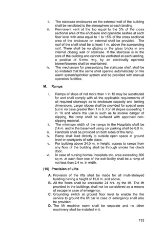 133
ii. The staircase enclosures on the external wall of the building
shall be ventilated to the atmosphere at each landing.
iii. Permanent vent at the top equal to the 5% of the cross
sectional area of the enclosure and openable sashes at each
floor level with area equal to 1 to 15% of the cross sectional
area of the enclosure on external shall be provided. The
roof of the shaft shall be at least 1 m. above the surrounding
roof. There shall be no glazing or the glass bricks in any
internal closing wall of staircase. If the staircase is in the
core of the building and cannot be ventilated at each landing,
a positive of 5-mm. w.g. by an electrically operated
blower/blowers shall be maintained.
iv. The mechanism for pressurizing the staircase shaft shall be
so installed that the same shall operate automatically on fire
alarm system/sprinkler system and be provided with manual
operation facilities.
M. Ramps
i. Ramps of slope of not more than 1 in 10 may be substituted
for and shall comply with all the applicable requirements of
all required stairways as to enclosure capacity and limiting
dimensions. Larger slopes shall be provided for special uses
but in no case greater than 1 in 8. For all slopes exceeding 1
in 10 and where the use is such as to involve danger of
slipping, the ramp shall be surfaced with approved non-
slipping material.
ii. The minimum width of the ramps in the Hospitals shall be
2.4 m. and in the basement using car parking shall be 6.0 m.
iii. Handrails shall be provided on both sides of the ramp.
iv. Ramp shall lead directly to outside open space at ground
level or courtyards of safe place.
v. For building above 24.0 m. in height, access to ramps from
any floor of the building shall be through smoke fire check
door.
vi. In case of nursing homes, hospitals etc. area exceeding 300
sq m. at each floor one of the exit facility shall be a ramp of
not less than 2.4 m. in width.
(10) Provision of Lifts
A. Provision of the lifts shall be made for all multi-storeyed
building having a height of 15.0 m. and above.
B. All the floors shall be accessible 24 hrs. by the lift. The lift
provided in the buildings shall not be considered as a means
of escape in case of emergency.
C. Grounding switch at ground floor level to enable the fire
service to ground the lift car in case of emergency shall also
be provided.
D. The lift machine room shall be separate and no other
machinery shall be installed in it.
 