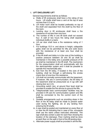 134
i. LIFT ENCLOSURE/ LIFT
General requirements shall be as follows
a. Walls of lift enclosures shall have a fire rating of two
hours. Lift shafts shall have a vent at the top of area
not less than 0.2 sq m.
b. Lift motor room shall be located preferably on top of
the shaft and separated from the shaft by the floor of
the room.
c. Landing door in lift enclosures shall have a fire
resistance of not less than one hour.
d. The number of lifts in one lift bank shall not exceed
four. A wall of two hours fire rating shall separate
individual shafts in a bank.
e. Lift car door shall have a fire resistance rating of 1
hour.
f. For buildings 15.0 m. and above in height, collapsible
gates shall not be permitted for lifts and solid doors
with fire resistance of at least one hour shall be
provided.
g. If the lift shaft and lobby is in the core of the building a
positive pressure between 25 and 30 pa shall be
maintained in the lobby and a possible pressure of 50
pa shall be maintained in the lift shaft. The mechanism
for the pressurization shall act automatically with the
fire alarm/sprinkler system and it shall be possible to
operate this mechanically also.
h. Exit from the lift lobby, if located in the core of the
building, shall be through a self-closing fire smoke
check door of one-hour fire resistance.
i. Lift shall not normally communicate with the basement.
If however, lifts are in communication, the lift lobby of
the basement shall be pressurized as in (g) with self
closing door as in (h).
j. Grounding switch (es), at ground floor level shall be
provided to enable the fire service to ground the lifts.
k. Telephone/talk back communication facilities may be
provided in lift cars for communication system and lifts
shall be connected to the fire control room of the
building.
l. Suitable arrangements such as providing slope in the
floor of the lift lobby shall be made to prevent water
used during fire fighting, etc at any landing from
entering the lift shafts.
m. A sign shall be posted and maintained on every floor at
or near the lift indicating that in case of fire, occupants
shall use the stairs unless instructed otherwise. The
sign shall also contain a plan for each floor showing the
location of the stairways. Floor marking shall be done
at each floor on the wall in front of the lift-landing door.
n. Alternate power supply shall be provided in all the lifts.
 