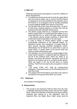 135
ii. FIRE LIFT
Following requirements shall apply for a fire lift in addition to
above requirements:
a. To enable fire service personnel to reach the upper floors
with the minimum delay, one or more of the lifts shall be
so designed so as to be available for the exclusive use of
the fireman in an emergency and be directly accessible
to every dwelling/ lettable floor space on each floor.
b. The lift shall have a floor area of not less than 1.4 sq.mt.
It shall have a loading capacity of not less than 545 kg.
(8 persons lift) with automatic closing doors.
c. The electric supply shall be on a separate service from
electric supply mains in a building and the cables run in a
route safe from fire, i.e. within a lift shaft. Lights and fans
in the elevator having wooden paneling or sheet steel
construction shall be operated on 24-volt supply.
d. In case of failure of normal electric supply, it shall
automatically switchover to the alternate supply. For
apartment houses, this changeover of supply could be
done through manually operated changeover switch.
Alternatively, the lift should be so wired that in case of
power failure, it comes down at the ground level and
comes to stand still with door open.
e. The operation of a fire lift shall by a single toggle of two-
button switch situated in a glass-fronted box adjacent to
the lift at the entrance level. When the switch is on
landing; call points will become inoperative and the lift
will be on car control only or on a priority control device.
When the switch is off, the lift will return to normal
working. This lift can be used by the occupants in normal
times.
f. The words 'F1RE LIFT' shall be conspicuously
displayed in fluorescent paint on the lift landing doors at
each floor level.
g. The speed of the fire lift shall be such that it can reach to
the top floor from ground level within one minute.
(11) Basement
As provided in the Regulations.
A. Requirements
i. The access to the basement shall be either from the main
or alternate staircase providing access and exit from higher
floors. Where the staircase is continuous the same shall be
enclosed type serving as a fire separation from the
basement floor and higher floors. Open ramps shall be
 