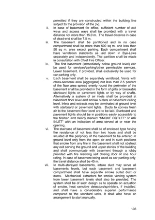 136
permitted if they are constructed within the building line
subject to the provision of the (iv).
ii. In case of basement for office, sufficient number of exit
ways and access ways shall be provided with a travel
distance not more than 15.0 m. The travel distance in case
of dead-end shall be 7.5 m.
iii. The basement shall be partitioned and in no case
compartment shall be more than 500 sq m. and less than
50 sq m. area except parking. Each compartment shall
have ventilation standards as laid down in Bye-Laws
separately and independently. The partition shall be made
in consultation with Chief Fire Officer.
iv. The first basement (immediately below ground level) can
be used for services/parking/other permissible services.
Lower basement, if provided, shall exclusively be used for
car parking only.
v. Each basement shall be separately ventilated. Vents with
cross-sectional area (aggregate) not less than 2.5 percent
of the floor area spread evenly round the perimeter of the
basement shall be provided in the form of grills or breakable
starboard lights or pavement lights or by way of shafts.
Alternatively a system of air inlets shall be provided at
basement floor level and smoke outlets at basement ceiling
level. Inlets and extracts may be terminated at ground level
with starboard or pavement lights. Ducts to convey fresh
air to the basement floor level are to be laid. Starboard and
pavement lights should be in positions easily accessible to
the firemen and clearly marked "SMOKE OUTLET" or AIR
INLET" with an indication of area served at or near the
opening.
vi. The staircase of basement shall be of enclosed type having
fire resistance of not less than two hours and shall be
situated at the periphery of the basement to be entered at
ground level only from the open air and in such positions
that smoke from any fire in the basement shall not obstruct
any exit serving the ground and upper stories of the building
and shall communicate with basement through a lobby
provided with fire resisting self closing door of one hour
rating. In case of basement being used as car parking only,
the travel distance shall be 45 m.
vii. In multi-storeyed basements, intake duct may serve all
basements levels, but each basement and basement
compartment shall have separate smoke outlet duct or
ducts. Mechanical extractors for smoke venting system
from lower basement levels shall also be provided. The
system shall be of such design as to operate on actuation
of smoke, heat sensitive detectors/sprinklers, if installed,
and shall have a considerably superior performance
compared to the standard units. It shall also have an
arrangement to start manually.
 