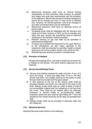 137
viii. Mechanical extractors shall have an internal locking
arrangement so that extractors shall continue to operate
and supply fans shall stop automatically with the actuation
of fire detectors. Mechanical extractors shall be designed to
permit 30 air changes per hour in case of fire or distress
call. However, for normal operation, only 30 air changes or
any other convenient factor can be maintained.
ix. Mechanical extractors shall have an alternate source of
power supply.
x. Ventilating ducts shall be integrated with the structure and
made out of brick masonry or RCC as far as possible and
when this duct crosses the transformer area of electrical
switchboard, fire dampers shall be provided.
xi. Kitchens working on gas fuel shall not be permitted in
basement/sub-basement.
xii. If cutouts are provided from basement to the upper floors or
to the atmosphere, all side cutout openings in the
basements shall be protected by sprinkler heads at closed
spacing so as to form a water curtain in the event of a fire.
xiii. Dewatering pump shall be provided in all basements.
(12) Provision of Helipad
All high-rise buildings 60 m. and above shall have provision for
a Helipad on the terrace. The same shall be approved by the
Authority.
(13) Service Ducts/Refuge Chute
A. Service duct shall be enclosed by walls and door, if any, of 2
hours fire rating. If ducts are larger than 10 sq m. the floor
should seal them, but suitable opening for the pipes to pass
through shall be provided with the gaps sealed.
B. A vent opening at the top of the service shaft shall be
provided between one-fourth and one-half of the area of the
shaft. Refuge chutes shall have an outlet at least of wall of
non-combustible material with fire resistance of not less than
two hours. They shall not be located within the staircase
enclosure or service shafts or air-conditioning shafts.
Inspection panel and door shall be tight fitting with 1 hour fire
resistance; the chutes should be as far away as possible form
exits.
C. Refuge chutes shall not be provided in staircase walls and
A/C shafts etc.
(14) Electrical Services
Electrical Services shall conform to the following:
 
