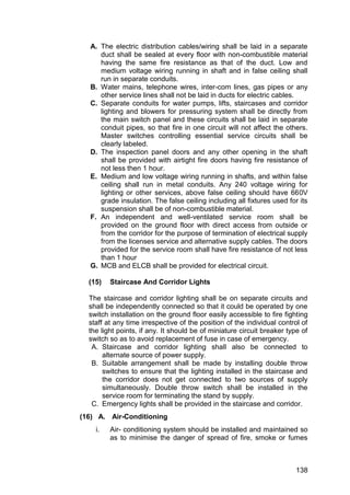 138
A. The electric distribution cables/wiring shall be laid in a separate
duct shall be sealed at every floor with non-combustible material
having the same fire resistance as that of the duct. Low and
medium voltage wiring running in shaft and in false ceiling shall
run in separate conduits.
B. Water mains, telephone wires, inter-com lines, gas pipes or any
other service lines shall not be laid in ducts for electric cables.
C. Separate conduits for water pumps, lifts, staircases and corridor
lighting and blowers for pressuring system shall be directly from
the main switch panel and these circuits shall be laid in separate
conduit pipes, so that fire in one circuit will not affect the others.
Master switches controlling essential service circuits shall be
clearly labeled.
D. The inspection panel doors and any other opening in the shaft
shall be provided with airtight fire doors having fire resistance of
not less then 1 hour.
E. Medium and low voltage wiring running in shafts, and within false
ceiling shall run in metal conduits. Any 240 voltage wiring for
lighting or other services, above false ceiling should have 660V
grade insulation. The false ceiling including all fixtures used for its
suspension shall be of non-combustible material.
F. An independent and well-ventilated service room shall be
provided on the ground floor with direct access from outside or
from the corridor for the purpose of termination of electrical supply
from the licenses service and alternative supply cables. The doors
provided for the service room shall have fire resistance of not less
than 1 hour
G. MCB and ELCB shall be provided for electrical circuit.
(15) Staircase And Corridor Lights
The staircase and corridor lighting shall be on separate circuits and
shall be independently connected so that it could be operated by one
switch installation on the ground floor easily accessible to fire fighting
staff at any time irrespective of the position of the individual control of
the light points, if any. It should be of miniature circuit breaker type of
switch so as to avoid replacement of fuse in case of emergency.
A. Staircase and corridor lighting shall also be connected to
alternate source of power supply.
B. Suitable arrangement shall be made by installing double throw
switches to ensure that the lighting installed in the staircase and
the corridor does not get connected to two sources of supply
simultaneously. Double throw switch shall be installed in the
service room for terminating the stand by supply.
C. Emergency lights shall be provided in the staircase and corridor.
(16) A. Air-Conditioning
i. Air- conditioning system should be installed and maintained so
as to minimise the danger of spread of fire, smoke or fumes
 