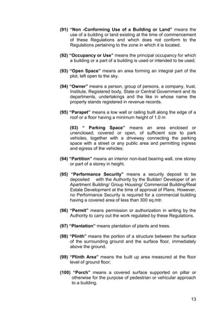 13
(91) “Non -Conforming Use of a Building or Land” means the
use of a building or land existing at the time of commencement
of these Regulations and which does not conform to the
Regulations pertaining to the zone in which it is located.
(92) “Occupancy or Use” means the principal occupancy for which
a building or a part of a building is used or intended to be used;
(93) “Open Space” means an area forming an integral part of the
plot, left open to the sky.
(94) “Owner” means a person, group of persons, a company, trust,
Institute, Registered body, State or Central Government and its
departments, undertakings and the like in whose name the
property stands registered in revenue records.
(95) “Parapet” means a low wall or railing built along the edge of a
roof or a floor having a minimum height of 1.0 m
(93) “ Parking Space” means an area enclosed or
unenclosed, covered or open, of sufficient size to park
vehicles, together with a driveway connecting the parking
space with a street or any public area and permitting ingress
and egress of the vehicles;
(94) “Partition” means an interior non-load bearing wall, one storey
or part of a storey in height.
(95) “Performance Security” means a security deposit to be
deposited with the Authority by the Builder/ Developer of an
Apartment Building/ Group Housing/ Commercial Building/Real
Estate Development at the time of approval of Plans. However,
no Performance Security is required for a commercial building
having a covered area of less than 300 sq.mtr.
(96) “Permit” means permission or authorization in writing by the
Authority to carry out the work regulated by these Regulations.
(97) “Plantation” means plantation of plants and trees.
(98) “Plinth” means the portion of a structure between the surface
of the surrounding ground and the surface floor, immediately
above the ground.
(99) “Plinth Area” means the built up area measured at the floor
level of ground floor;
(100) “Porch” means a covered surface supported on pillar or
otherwise for the purpose of pedestrian or vehicular approach
to a building.
 
