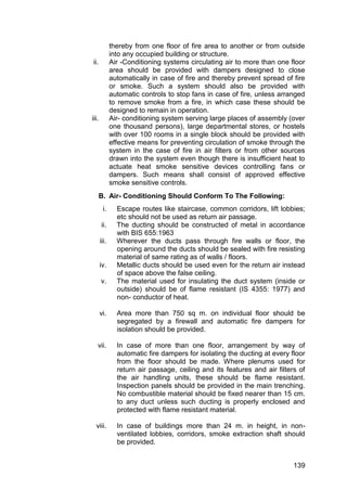 139
thereby from one floor of fire area to another or from outside
into any occupied building or structure.
ii. Air -Conditioning systems circulating air to more than one floor
area should be provided with dampers designed to close
automatically in case of fire and thereby prevent spread of fire
or smoke. Such a system should also be provided with
automatic controls to stop fans in case of fire, unless arranged
to remove smoke from a fire, in which case these should be
designed to remain in operation.
iii. Air- conditioning system serving large places of assembly (over
one thousand persons), large departmental stores, or hostels
with over 100 rooms in a single block should be provided with
effective means for preventing circulation of smoke through the
system in the case of fire in air filters or from other sources
drawn into the system even though there is insufficient heat to
actuate heat smoke sensitive devices controlling fans or
dampers. Such means shall consist of approved effective
smoke sensitive controls.
B. Air- Conditioning Should Conform To The Following:
i. Escape routes like staircase, common corridors, lift lobbies;
etc should not be used as return air passage.
ii. The ducting should be constructed of metal in accordance
with BIS 655:1963
iii. Wherever the ducts pass through fire walls or floor, the
opening around the ducts should be sealed with fire resisting
material of same rating as of walls / floors.
iv. Metallic ducts should be used even for the return air instead
of space above the false ceiling.
v. The material used for insulating the duct system (inside or
outside) should be of flame resistant (IS 4355: 1977) and
non- conductor of heat.
vi. Area more than 750 sq m. on individual floor should be
segregated by a firewall and automatic fire dampers for
isolation should be provided.
vii. In case of more than one floor, arrangement by way of
automatic fire dampers for isolating the ducting at every floor
from the floor should be made. Where plenums used for
return air passage, ceiling and its features and air filters of
the air handling units, these should be flame resistant.
Inspection panels should be provided in the main trenching.
No combustible material should be fixed nearer than 15 cm.
to any duct unless such ducting is properly enclosed and
protected with flame resistant material.
viii. In case of buildings more than 24 m. in height, in non-
ventilated lobbies, corridors, smoke extraction shaft should
be provided.
 