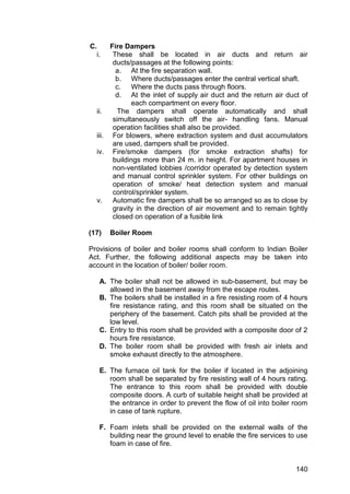 140
C. Fire Dampers
i. These shall be located in air ducts and return air
ducts/passages at the following points:
a. At the fire separation wall.
b. Where ducts/passages enter the central vertical shaft.
c. Where the ducts pass through floors.
d. At the inlet of supply air duct and the return air duct of
each compartment on every floor.
ii. The dampers shall operate automatically and shall
simultaneously switch off the air- handling fans. Manual
operation facilities shall also be provided.
iii. For blowers, where extraction system and dust accumulators
are used, dampers shall be provided.
iv. Fire/smoke dampers (for smoke extraction shafts) for
buildings more than 24 m. in height. For apartment houses in
non-ventilated lobbies /corridor operated by detection system
and manual control sprinkler system. For other buildings on
operation of smoke/ heat detection system and manual
control/sprinkler system.
v. Automatic fire dampers shall be so arranged so as to close by
gravity in the direction of air movement and to remain tightly
closed on operation of a fusible link
(17) Boiler Room
Provisions of boiler and boiler rooms shall conform to Indian Boiler
Act. Further, the following additional aspects may be taken into
account in the location of boiler/ boiler room.
A. The boiler shall not be allowed in sub-basement, but may be
allowed in the basement away from the escape routes.
B. The boilers shall be installed in a fire resisting room of 4 hours
fire resistance rating, and this room shall be situated on the
periphery of the basement. Catch pits shall be provided at the
low level.
C. Entry to this room shall be provided with a composite door of 2
hours fire resistance.
D. The boiler room shall be provided with fresh air inlets and
smoke exhaust directly to the atmosphere.
E. The furnace oil tank for the boiler if located in the adjoining
room shall be separated by fire resisting wall of 4 hours rating.
The entrance to this room shall be provided with double
composite doors. A curb of suitable height shall be provided at
the entrance in order to prevent the flow of oil into boiler room
in case of tank rupture.
F. Foam inlets shall be provided on the external walls of the
building near the ground level to enable the fire services to use
foam in case of fire.
 