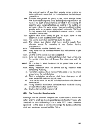 143
this, manual control of auto high velocity spray system for
individual transformers shall be located outside the building at
ground floor.
xxx. Suitable arrangement for pump house, water storage tanks
with main electrical pump and a diesel-operated pump shall be
made if no such arrangement is provided in the building. In
case the water pumping facilities are existing in the building for
sprinkler system, the same should however be utilized for high
velocity water spray system. Alternatively automatic CO2 total
flooding system shall be provided with manual controls outside
the electric sub-station.
xxxi. System shall have facility to give an audio alarm in the
basement as well as at the control room.
xxxii. Fire control room shall be manned round the clock.
xxxiii. The electric sub station shall have electric supply from
alternate source for operation of vent System lighting
arrangements.
xxxiv. Cable trenches shall be filled with sand
xxxv. Party walls shall be provided between two transformers as per
the rules.
xxxvi. Electric control panels shall be segregated.
xxxvii. Exits from basement electric substation shall have self-closing
fire smoke check doors of 2-hours fire rating near entry to
ramp.
xxxviii. All openings to lower basement or to ground floor shall be
sealed properly.
xxxix. Yearly inspection shall be carried out by electrical load
sanctioning Authority.
xl. Ramp to be designed in a manner that in case of fire no smoke
should enter the main building.
xli. Electric substation transformer shall have clearance on all
sides as per BBL/relevant electric rules.
xlii. Other facility shall be as per Building Bye-Laws and relevant
electric rules.
xliii. Rising electrical mains shall consist of metal bus bars suitably
protected from safety point of view.
xliv. Dry transformer shall be preferred.
(20) Fire Protection Requirements
Buildings shall be planned, designed and constructed to ensure fire
safety and this sha1l be done in accordance with Part-IV Fire and Life
Safety of the National Building Code of India, 2005 unless otherwise
specified. In the case of identified buildings the building schemes
shall also be cleared by the Chief Fire Officer.
 