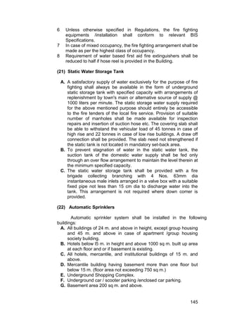 145
6 Unless otherwise specified in Regulations, the fire fighting
equipments /installation shall conform to relevant BIS
Specifications.
7 In case of mixed occupancy, the fire fighting arrangement shall be
made as per the highest class of occupancy.
8 Requirement of water based first aid fire extinguishers shall be
reduced to half if hose reel is provided in the Building.
(21) Static Water Storage Tank
A. A satisfactory supply of water exclusively for the purpose of fire
fighting shall always be available in the form of underground
static storage tank with specified capacity with arrangements of
replenishment by town's main or alternative source of supply @
1000 liters per minute. The static storage water supply required
for the above mentioned purpose should entirely be accessible
to the fire tenders of the local fire service. Provision of suitable
number of manholes shall be made available for inspection
repairs and insertion of suction hose etc. The covering slab shall
be able to withstand the vehicular load of 45 tonnes in case of
high rise and 22 tonnes in case of low rise buildings. A draw off
connection shall be provided. The slab need not strengthened if
the static tank is not located in mandatory set-back area.
B. To prevent stagnation of water in the static water tank, the
suction tank of the domestic water supply shall be fed only
through an over flow arrangement to maintain the level therein at
the minimum specified capacity.
C. The static water storage tank shall be provided with a fire
brigade collecting branching with 4 Nos. 63mm dia
instantaneous male inlets arranged in a valve box with a suitable
fixed pipe not less than 15 cm dia to discharge water into the
tank. This arrangement is not required where down comer is
provided.
(22) Automatic Sprinklers
Automatic sprinkler system shall be installed in the following
buildings:
A. All buildings of 24 m. and above in height, except group housing
and 45 m. and above in case of apartment /group housing
society building.
B. Hotels below l5 m. in height and above 1000 sq m. built up area
at each floor and or if basement is existing.
C. All hotels, mercantile, and institutional buildings of 15 m. and
above.
D. Mercantile building having basement more than one floor but
below 15 m. (floor area not exceeding 750 sq m.)
E. Underground Shopping Complex.
F. Underground car / scooter parking /enclosed car parking.
G. Basement area 200 sq m. and above.
 