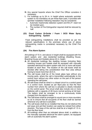 146
H. Any special hazards where the Chief Fire Officer considers it
necessary.
I. For buildings up to 24 m. in height where automatic sprinkler
system is not mandatory as per these Bye-Laws, if provided with
sprinkler installation following relaxation may be considered.
i. Automatic heat/smoke detection system and M.C.P. need not
be insisted upon.
ii. The number of Fire Extinguisher required shall be reduced by
half.
(23) Fixed Carbon Di-Oxide / Foam / DCO Water Spray
Extinguishing System
Fixed extinguishing installations shall be provided as per the
relevant specifications in the premises where use of above
extinguishing media is considered necessary by the Chief Fire
Officer.
(24) Fire Alarm System
All buildings of 15 m. and above in height shall be equipped with fire
alarm system, and also residential buildings (Dwelling House,
Boarding House and Hostels) above 24 m. height.
A. All residential buildings like dwelling houses (including flats)
boarding houses and hostels shall be equipped with manually
operated electrical fire alarm system with one or more call boxes
located at each floor. The location of the call boxes shall be
decided after taking into consideration their floor area without
having to travel more than 22.5 m.
B. The call boxes shall be of the break glass type without any
moving parts, where the call is transmitted automatically to the
control room without any other action on the part of the person
operating the call boxes.
C. All call boxes shall be wired in a closed circuit to a control panel
in a control room, located as per Bye-Laws so that the floor
number from where the call box is actuated is clearly indicated
on the control panel. The circuit shall also include one or more
batteries with a capacity of 48 hours normal working at full load.
The battery shall be arranged to be a continuously trickle
charged from the electric mains.
D. The call boxes shall be arranged to sound one or more sounders
so as to ensure that all occupants of the floor shall be warned
whenever any call box is actuated.
E. The call boxes shall be so installed that they do not obstruct the
exit ways and yet their location can easily be noticed from either
direction. The base of the call box shall be at a height of 1.5 m.
from the floor level.
F. All buildings other than as indicated above shall, in addition to
the manually operated electrical fire alarm system, be equipped
with an automatic fire alarm system.
 
