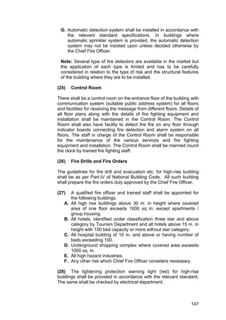 147
G. Automatic detection system shall be installed in accordance with
the relevant standard specifications. In buildings where
automatic sprinkler system is provided, the automatic detection
system may not be insisted upon unless decided otherwise by
the Chief Fire Officer.
Note: Several type of fire detectors are available in the market but
the application of each type is limited and has to be carefully
considered in relation to the type of risk and the structural features
of the building where they are to be installed.
(25) Control Room
There shall be a control room on the entrance floor of the building with
communication system (suitable public address system) for all floors
and facilities for receiving the message from different floors. Details of
all floor plans along with the details of fire fighting equipment and
installation shall be maintained in the Control Room. The Control
Room shall also have facility to detect the fire on any floor through
indicator boards connecting fire detection and alarm system on all
floors. The staff in charge of the Control Room shall be responsible
for the maintenance of the various services and fire fighting
equipment and installation. The Control Room shall be manned round
the clock by trained fire fighting staff.
(26) Fire Drills and Fire Orders
The guidelines for fire drill and evacuation etc. for high-rise building
shall be as per Part-IV of National Building Code. All such building
shall prepare the fire orders duly approved by the Chief Fire Officer.
(27) A qualified fire officer and trained staff shall be appointed for
the following buildings.
A. All high rise buildings above 30 m. in height where covered
area of one floor exceeds 1000 sq m. except apartments /
group housing.
B. All hotels, identified under classification three star and above
category by Tourism Department and all hotels above 15 m. in
height with 150 bed capacity or more without star category.
C. All hospital building of 15 m. and above or having number of
beds exceeding 100.
D. Underground shopping complex where covered area exceeds
1000 sq. m.
E. All high hazard industries.
F. Any other risk which Chief Fire Officer considers necessary.
(28) The lightening protection warning light (red) for high-rise
buildings shall be provided in accordance with the relevant standard.
The same shall be checked by electrical department.
 