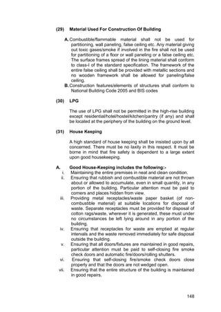 148
(29) Material Used For Construction Of Building
A.Combustible/flammable material shall not be used for
partitioning, wall paneling, false ceiling etc. Any material giving
out toxic gases/smoke if involved in the fire shall not be used
for partitioning of a floor or wall paneling or a false ceiling etc.
The surface frames spread of the lining material shall conform
to class-I of the standard specification. The framework of the
entire false ceiling shall be provided with metallic sections and
no wooden framework shall be allowed for paneling/false
ceiling.
B.Construction features/elements of structures shall conform to
National Building Code 2005 and BIS codes
(30) LPG
The use of LPG shall not be permitted in the high-rise building
except residential/hotel/hostel/kitchen/pantry (if any) and shall
be located at the periphery of the building on the ground level.
(31) House Keeping
A high standard of house keeping shall be insisted upon by all
concerned. There must be no laxity in this respect. It must be
borne in mind that fire safety is dependent to a large extent
upon good housekeeping.
A. Good House-Keeping includes the following:-
i. Maintaining the entire premises in neat and clean condition.
ii. Ensuring that rubbish and combustible material are not thrown
about or allowed to accumulate, even in small quantity, in any
portion of the building. Particular attention must be paid to
corners and places hidden from view.
iii. Providing metal receptacles/waste paper basket (of non-
combustible material) at suitable locations for disposal of
waste. Separate receptacles must be provided for disposal of
cotton rags/waste, wherever it is generated, these must under
no circumstances be left lying around in any portion of the
building.
iv. Ensuring that receptacles for waste are emptied at regular
intervals and the waste removed immediately for safe disposal
outside the building.
v. Ensuring that all doors/fixtures are maintained in good repairs,
particular attention must be paid to self-closing fire smoke
check doors and automatic fire/doors/rolling shutters.
vi. Ensuring that self-closing fire/smoke check doors close
properly and that the doors are not wedged open.
vii. Ensuring that the entire structure of the building is maintained
in good repairs.
 