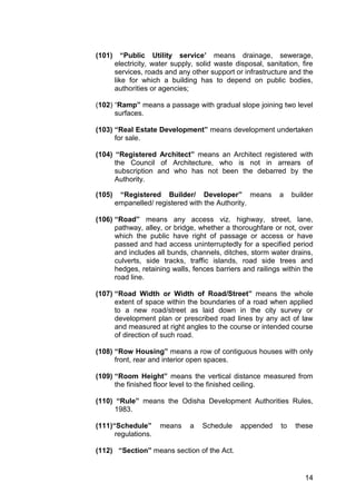 14
(101) “Public Utility service’ means drainage, sewerage,
electricity, water supply, solid waste disposal, sanitation, fire
services, roads and any other support or infrastructure and the
like for which a building has to depend on public bodies,
authorities or agencies;
(102) “Ramp” means a passage with gradual slope joining two level
surfaces.
(103) “Real Estate Development” means development undertaken
for sale.
(104) “Registered Architect” means an Architect registered with
the Council of Architecture, who is not in arrears of
subscription and who has not been the debarred by the
Authority.
(105) “Registered Builder/ Developer” means a builder
empanelled/ registered with the Authority.
(106) “Road” means any access viz. highway, street, lane,
pathway, alley, or bridge, whether a thoroughfare or not, over
which the public have right of passage or access or have
passed and had access uninterruptedly for a specified period
and includes all bunds, channels, ditches, storm water drains,
culverts, side tracks, traffic islands, road side trees and
hedges, retaining walls, fences barriers and railings within the
road line.
(107) “Road Width or Width of Road/Street” means the whole
extent of space within the boundaries of a road when applied
to a new road/street as laid down in the city survey or
development plan or prescribed road lines by any act of law
and measured at right angles to the course or intended course
of direction of such road.
(108) “Row Housing” means a row of contiguous houses with only
front, rear and interior open spaces.
(109) “Room Height” means the vertical distance measured from
the finished floor level to the finished ceiling.
(110) “Rule” means the Odisha Development Authorities Rules,
1983.
(111)“Schedule” means a Schedule appended to these
regulations.
(112) “Section” means section of the Act.
 