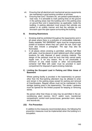 149
viii. Ensuring that all electrical and mechanical service equipments
are maintained in good working condition at all times.
ix. Ensuring that Cars / Scooters etc. are parked systematically in
neat rows. It is advisable to mark parking lines on the ground
in the parking areas near the building and in the parking area
on ground floor and in basement(s); as applicable, inside the
building. A parking attendant must ensure that vehicles are
parked in an orderly manner and that the vehicles do not
encroach upon the open space surrounding the building.
B. Smoking Restrictions
i. Smoking shall be prohibited throughout the basement(s) and in
all areas where there is a profusion of combustible materials.
Easily readable "NO SMOKING" signs must be conspicuously
posted at locations where they can catch the eye. Each sign
must also include a pictograph. The sign may also be
illuminated.
ii. In all places where smoking is permitted, ashtrays half filled
with water, must be placed on each table/at each other suitable
locations for safe disposal of spent smoking material. The
design of the ashtrays must be such that they cannot easily
topple over. If, for any reason, this is not practicable a
minimum of one metal bucket or other non-combustible
container half filled with water must be provided in each
compartment for disposal of spent smoking materials.
C. Limiting the Occupant Load in Parking and Other Areas of
Basement
Where parking facility is provided in the basement(s) no person
other than the floor-parking attendant may be allowed to enter
and remain in the parking areas except for parking and removal
of Cars/Scooters. Regular offices must not be maintained in the
storage /parking area in the basement(s). The stores / godowns
must be opened for the limited purpose for keeping or removing
stores.
No person other than those on duty may be permitted in the air-
conditioning plant room(s), HL/LT switch room, transformer
compartment, control room pump-house, generator room, stores
and records etc.
(32) Fire Prevention
In addition to the measures recommended above, the following fire
prevention measures must be implemented when the building is in
occupation.
 