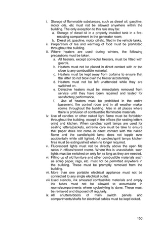 150
i. Storage of flammable substances, such as diesel oil, gasoline,
motor oils, etc must not be allowed anywhere within the
building. The only exception to this rule may be:
a. Storage of diesel oil in a properly installed tank in a fire-
resisting compartment in the generator room;
b. Diesel oil, gasoline, motor oil etc, filled in the vehicle tanks.
ii. Preparation of tea and warming of food must be prohibited
throughout the building.
iii. Where heaters are used during winters, the following
precautions must be taken.
a. All heaters, except convector heaters, must be fitted with
guards.
b. Heaters must not be placed in direct contact with or too
close to any combustible material.
c. Heaters must be kept away from curtains to ensure that
the latter do not blow over the heater accidentally.
d. Heaters must not be left unattended while they are
switched on.
e. Defective heaters must be immediately removed from
service until they have been repaired and tested for
satisfactory performance.
f. Use of heaters must be prohibited in the entire
basement, fire control room and in all weather maker
rooms throughout the building. Also in all places where
there is profusion of combustible flammable materials.
iv. Use of candles or other naked light flame must be forbidden
throughout the building, except in the offices (for sealing letters
only) and kitchen. When candles/ spirit lamps are used for
sealing letters/packets, extreme care must be take to ensure
that paper does not come in direct contact with the naked
flame and the candle/spirit lamp does not topple over
accidentally while still lighted. All candles/spirit lamps kitchen
fires must be extinguished when no longer required.
v. Fluorescent lights must not be directly above the open file
racks in offices/record rooms. Where this is unavoidable, such
lights must be switched on only for as long as they are needed.
vi. Filling up of old furniture and other combustible materials such
as scrap paper, rags, etc. must not be permitted anywhere in
the building. These must be promptly removed from the
building.
vii. More than one portable electrical appliance must not be
connected to any single electrical outlet.
viii Used stencils, ink smeared combustible materials and empty
ink tubes must not be allowed to accumulate in
rooms/compartments where cyclostyling is done. These must
be removed and disposed off regularly.
ix. All shutters/doors of main switch panels and
compartments/shafts for electrical cables must be kept locked.
 