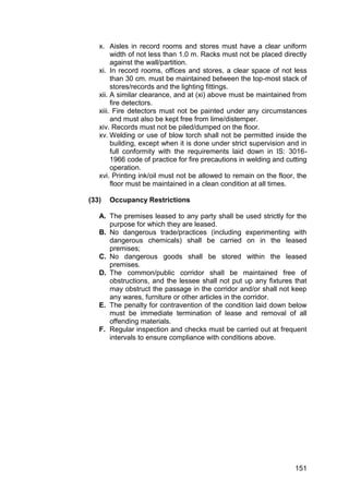 151
x. Aisles in record rooms and stores must have a clear uniform
width of not less than 1.0 m. Racks must not be placed directly
against the wall/partition.
xi. In record rooms, offices and stores, a clear space of not less
than 30 cm. must be maintained between the top-most stack of
stores/records and the lighting fittings.
xii. A similar clearance, and at (xi) above must be maintained from
fire detectors.
xiii. Fire detectors must not be painted under any circumstances
and must also be kept free from lime/distemper.
xiv. Records must not be piled/dumped on the floor.
xv. Welding or use of blow torch shall not be permitted inside the
building, except when it is done under strict supervision and in
full conformity with the requirements laid down in IS: 3016-
1966 code of practice for fire precautions in welding and cutting
operation.
xvi. Printing ink/oil must not be allowed to remain on the floor, the
floor must be maintained in a clean condition at all times.
(33) Occupancy Restrictions
A. The premises leased to any party shall be used strictly for the
purpose for which they are leased.
B. No dangerous trade/practices (including experimenting with
dangerous chemicals) shall be carried on in the leased
premises;
C. No dangerous goods shall be stored within the leased
premises.
D. The common/public corridor shall be maintained free of
obstructions, and the lessee shall not put up any fixtures that
may obstruct the passage in the corridor and/or shall not keep
any wares, furniture or other articles in the corridor.
E. The penalty for contravention of the condition laid down below
must be immediate termination of lease and removal of all
offending materials.
F. Regular inspection and checks must be carried out at frequent
intervals to ensure compliance with conditions above.
 