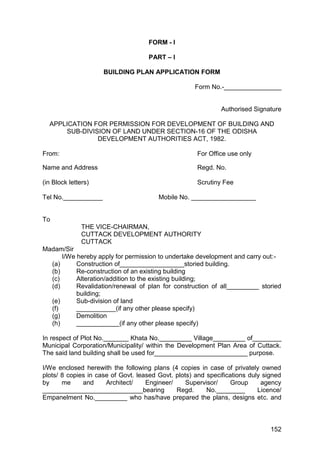 152
FORM - I
PART – I
BUILDING PLAN APPLICATION FORM
Form No.-________________
Authorised Signature
APPLICATION FOR PERMISSION FOR DEVELOPMENT OF BUILDING AND
SUB-DIVISION OF LAND UNDER SECTION-16 OF THE ODISHA
DEVELOPMENT AUTHORITIES ACT, 1982.
From: For Office use only
Name and Address Regd. No.
(in Block letters) Scrutiny Fee
Tel No.___________ Mobile No. __________________
To
THE VICE-CHAIRMAN,
CUTTACK DEVELOPMENT AUTHORITY
CUTTACK
Madam/Sir
I/We hereby apply for permission to undertake development and carry out:-
(a) Construction of__________________storied building.
(b) Re-construction of an existing building
(c) Alteration/addition to the existing building;
(d) Revalidation/renewal of plan for construction of all_________ storied
building;
(e) Sub-division of land
(f) ___________(if any other please specify)
(g) Demolition
(h) ____________(if any other please specify)
In respect of Plot No._______ Khata No._________ Village_________ of________
Municipal Corporation/Municipality/ within the Development Plan Area of Cuttack.
The said land building shall be used for__________________________ purpose.
I/We enclosed herewith the following plans (4 copies in case of privately owned
plots/ 8 copies in case of Govt. leased Govt. plots) and specifications duly signed
by me and Architect/ Engineer/ Supervisor/ Group agency
____________________________bearing Regd. No.________ Licence/
Empanelment No._________ who has/have prepared the plans, designs etc. and
 