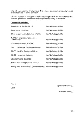153
who will supervise the developments. The building parameters checklist prepared
by the Technical person is enclosed.
I/We the owner(s) of every part of the land/building to which this application relates,
requests, permission for the above development may kindly be accorded.
Documents furnished.
1.Four sets of the building Plan: Yes/No/Not applicable
2.Ownership document: Yes/No/Not applicable
3.Supervision certificate in form-I,Part-II: Yes/No/Not applicable
4.Affidavit for peaceful possession
of the land: Yes/No/Not applicable
5.Structural stability certificate: Yes/No/Not applicable
6.NOC from lessee in case of ease hold: Yes/No/Not applicable
7.NOC from Fire Prevention Officer: Yes/No/Not applicable
8.NOC from Airport Authority: Yes/No/Not applicable
9.Environmental clearance: Yes/No/Not applicable
10.Checklist of the proposed building: Yes/No/Not applicable
11.any other certificate/NOC(Please specify): Yes/No/Not applicable.
Place:
Signature of Owner(s)
Date-
Name of Owner(s)
 