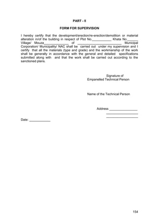 154
PART - II
FORM FOR SUPERVISION
I hereby certify that the development/erection/re-erection/demolition or material
alteration in/of the building in respect of Plot No.___________ Khata No.______
Village/ Mouza______________ of _________________________ Municipal
Corporation/ Municipality/ NAC shall be carried out under my supervision and I
certify that all the materials (type and grade) and the workmanship of the work
shall be generally in accordance with the general and detailed specifications
submitted along with and that the work shall be carried out according to the
sanctioned plans.
Signature of
Empanelled Technical Person
Name of the Technical Person
Address ________________
__________________
__________________
Date: ____________
 