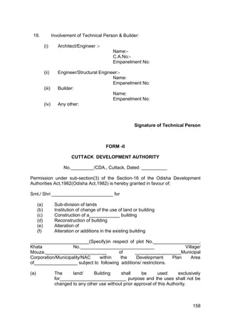 158
19. Involvement of Technical Person & Builder:
(i) Architect/Engineer :-
Name:-
C.A.No:-
Empanelment No:
(ii) Engineer/Structural Engineer:-
Name:
Empanelment No:
(iii) Builder:
Name:
Empanelment No:
(iv) Any other:
Signature of Technical Person
FORM -II
CUTTACK DEVELOPMENT AUTHORITY
No._________/CDA., Cuttack, Dated: __________
Permission under sub-section(3) of the Section-16 of the Odisha Development
Authorities Act,1982(Odisha Act,1982) is hereby granted in favour of;
Smt./ Shri ________________________ for
(a) Sub-division of lands
(b) Institution of change of the use of land or building
(c) Construction of a____________ building
(d) Reconstruction of building
(e) Alteration of
(f) Alteration or additions in the existing building
_______________________(Specify)in respect of plot No.__________________,
Khata No._____________________________ Village/
Mouza.________________________ of __________________Municipal
Corporation/Municipality/NAC within the Development Plan Area
of_________________ subject to following additions/ restrictions.
(a) The land/ Building shall be used exclusively
for__________________________ purpose and the uses shall not be
changed to any other use without prior approval of this Authority.
 