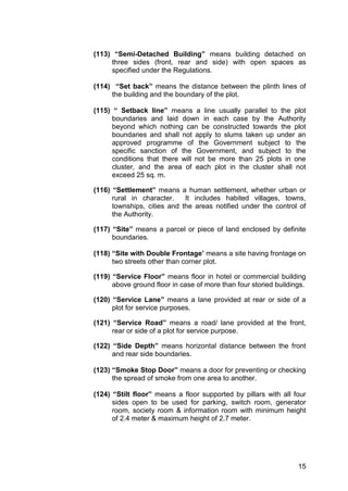 15
(113) “Semi-Detached Building” means building detached on
three sides (front, rear and side) with open spaces as
specified under the Regulations.
(114) “Set back” means the distance between the plinth lines of
the building and the boundary of the plot.
(115) “ Setback line” means a line usually parallel to the plot
boundaries and laid down in each case by the Authority
beyond which nothing can be constructed towards the plot
boundaries and shall not apply to slums taken up under an
approved programme of the Government subject to the
specific sanction of the Government, and subject to the
conditions that there will not be more than 25 plots in one
cluster, and the area of each plot in the cluster shall not
exceed 25 sq. m.
(116) “Settlement” means a human settlement, whether urban or
rural in character. It includes habited villages, towns,
townships, cities and the areas notified under the control of
the Authority.
(117) “Site” means a parcel or piece of land enclosed by definite
boundaries.
(118) “Site with Double Frontage’ means a site having frontage on
two streets other than corner plot.
(119) “Service Floor” means floor in hotel or commercial building
above ground floor in case of more than four storied buildings.
(120) “Service Lane” means a lane provided at rear or side of a
plot for service purposes.
(121) “Service Road” means a road/ lane provided at the front,
rear or side of a plot for service purpose.
(122) “Side Depth” means horizontal distance between the front
and rear side boundaries.
(123) “Smoke Stop Door” means a door for preventing or checking
the spread of smoke from one area to another.
(124) “Stilt floor” means a floor supported by pillars with all four
sides open to be used for parking, switch room, generator
room, society room & information room with minimum height
of 2.4 meter & maximum height of 2.7 meter.
 