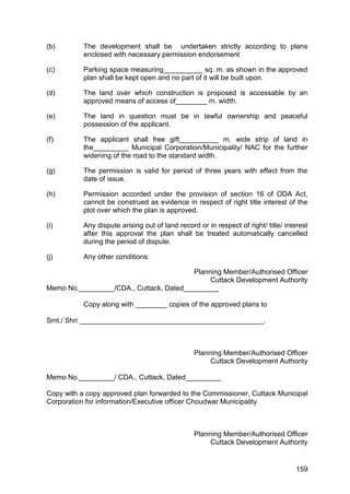 159
(b) The development shall be undertaken strictly according to plans
enclosed with necessary permission endorsement
(c) Parking space measuring__________ sq. m. as shown in the approved
plan shall be kept open and no part of it will be built upon.
(d) The land over which construction is proposed is accessable by an
approved means of access of________ m. width.
(e) The land in question must be in lawful ownership and peaceful
possession of the applicant.
(f) The applicant shall free gift__________ m. wide strip of land in
the_________ Municipal Corporation/Municipality/ NAC for the further
widening of the road to the standard width.
(g) The permission is valid for period of three years with effect from the
date of issue.
(h) Permission accorded under the provision of section 16 of ODA Act,
cannot be construed as evidence in respect of right title interest of the
plot over which the plan is approved.
(i) Any dispute arising out of land record or in respect of right/ title/ interest
after this approval the plan shall be treated automatically cancelled
during the period of dispute.
(j) Any other conditions:
Planning Member/Authorised Officer
Cuttack Development Authority
Memo No._________/CDA., Cuttack, Dated_________
Copy along with ________ copies of the approved plans to
Smt./ Shri _______________________________________________.
Planning Member/Authorised Officer
Cuttack Development Authority
Memo No._________/ CDA., Cuttack, Dated_________
Copy with a copy approved plan forwarded to the Commissioner, Cuttack Municipal
Corporation for information/Executive officer Choudwar Municipality
Planning Member/Authorised Officer
Cuttack Development Authority
 