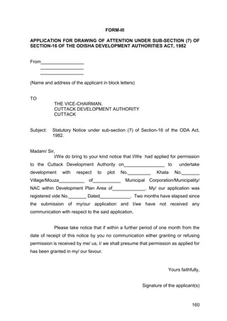 160
FORM-III
APPLICATION FOR DRAWING OF ATTENTION UNDER SUB-SECTION (7) OF
SECTION-16 OF THE ODISHA DEVELOPMENT AUTHORITIES ACT, 1982
From_________________
_________________
_________________
(Name and address of the applicant in block letters)
TO
THE VICE-CHAIRMAN,
CUTTACK DEVELOPMENT AUTHORITY
CUTTACK
Subject: Statutory Notice under sub-section (7) of Section-16 of the ODA Act,
1982.
Madam/ Sir,
I/We do bring to your kind notice that I/We had applied for permission
to the Cuttack Development Authority on________________ to undertake
development with respect to plot No._________ Khata No._______
Village/Mouza__________ of___________ Municipal Corporation/Municipality/
NAC within Development Plan Area of_____________. My/ our application was
registered vide No._______ Dated____________. Two months have elapsed since
the submission of my/our application and I/we have not received any
communication with respect to the said application.
Please take notice that if within a further period of one month from the
date of receipt of this notice by you no communication either granting or refusing
permission is received by me/ us, I/ we shall presume that permission as applied for
has been granted in my/ our favour.
Yours faithfully,
Signature of the applicant(s)
 