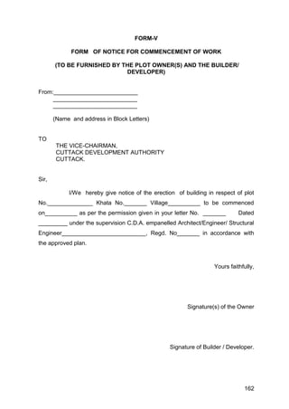 162
FORM-V
FORM OF NOTICE FOR COMMENCEMENT OF WORK
(TO BE FURNISHED BY THE PLOT OWNER(S) AND THE BUILDER/
DEVELOPER)
From:__________________________
__________________________
__________________________
(Name and address in Block Letters)
TO
THE VICE-CHAIRMAN,
CUTTACK DEVELOPMENT AUTHORITY
CUTTACK.
Sir,
I/We hereby give notice of the erection of building in respect of plot
No.______________ Khata No._______ Village__________ to be commenced
on__________ as per the permission given in your letter No. _______ Dated
_________ under the supervision C.D.A. empanelled Architect/Engineer/ Structural
Engineer__________________________, Regd. No_______ in accordance with
the approved plan.
Yours faithfully,
Signature(s) of the Owner
Signature of Builder / Developer.
 
