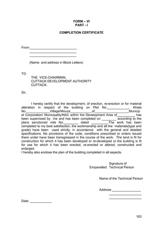 163
FORM – VI
PART - I
COMPLETION CERTIFICATE
From:__________________________
__________________________
__________________________
(Name and address in Block Letters)
TO
THE VICE-CHAIRMAN,
CUTTACK DEVELOPMENT AUTHORITY
CUTTACK.
Sir,
I hereby certify that the development, of erection, re-erection or for material
alteration in respect of the building on Plot No.____________, Khata
No._____________Village/Mouza____________of___________________Municip
al Corporation/ Municipality/NAC within the Development Area of__________ has
been supervised by me and has been completed on ________ according to the
plans sanctioned vide No.________ dated _________.The work has been
completed to my best satisfaction, the workmanship and all the materials(type and
grade) have been used strictly, in accordance with the general and detailed
specifications. No provisions of the code, conditions prescribed or orders issued
there under have been transgressed in the course of the work. The land is fit for
construction for which it has been developed or re-developed or the building is fit
for use for which it has been erected, re-erected or altered, constructed and
enlarged.
I hereby also enclose the plan of the building completed in all aspects.
Signature of
Empanelled Technical Person
Name of the Technical Person
Address ________________
__________________
__________________
Date: ____________
 